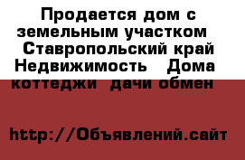 Продается дом с земельным участком - Ставропольский край Недвижимость » Дома, коттеджи, дачи обмен   